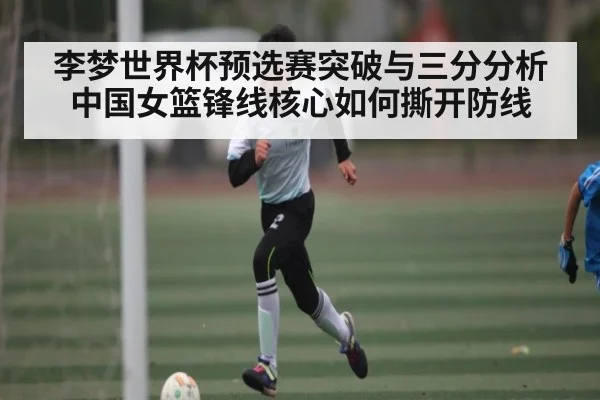 李梦世界杯预选赛突破与三分分析中国女篮锋线核心如何撕开防线